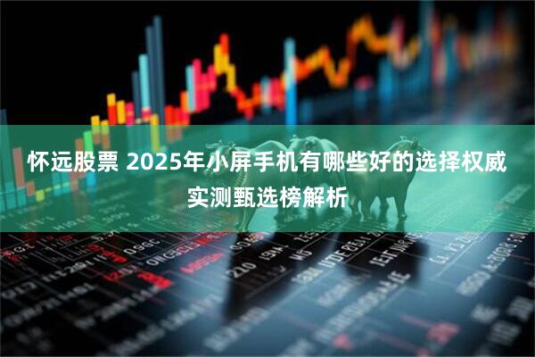 怀远股票 2025年小屏手机有哪些好的选择权威实测甄选榜解析
