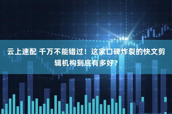 云上速配 千万不能错过！这家口碑炸裂的快文剪辑机构到底有多好？