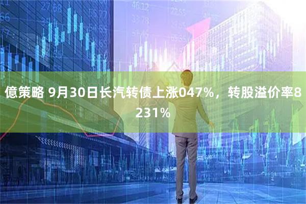 億策略 9月30日长汽转债上涨047%，转股溢价率8231%