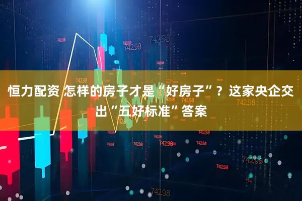恒力配资 怎样的房子才是“好房子”？这家央企交出“五好标准”答案