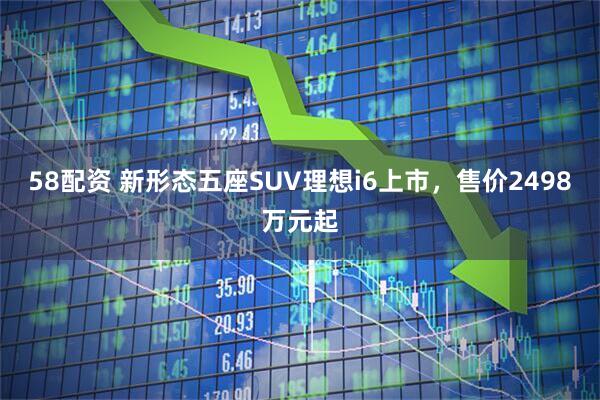 58配资 新形态五座SUV理想i6上市，售价2498万元起