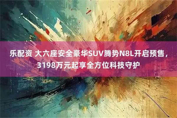 乐配资 大六座安全豪华SUV腾势N8L开启预售，3198万元起享全方位科技守护