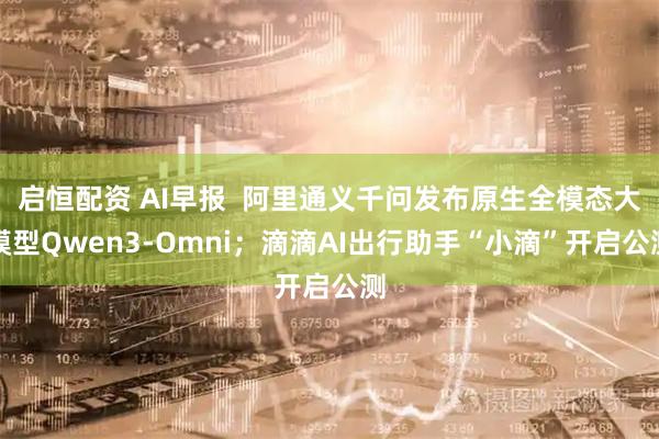 启恒配资 AI早报  阿里通义千问发布原生全模态大模型Qwen3-Omni；滴滴AI出行助手“小滴”开启公测