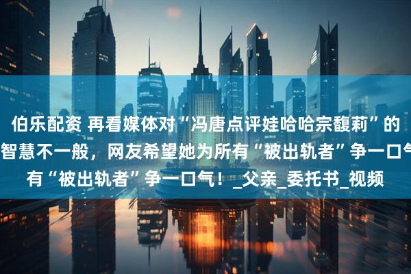 伯乐配资 再看媒体对“冯唐点评娃哈哈宗馥莉”的真实报道,这个女人的智慧不一般,网友希望她为所有“被出轨者”争一口气!_父亲_委托书_视频