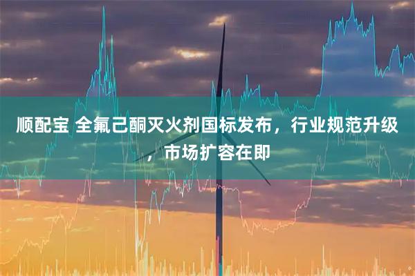 顺配宝 全氟己酮灭火剂国标发布，行业规范升级，市场扩容在即