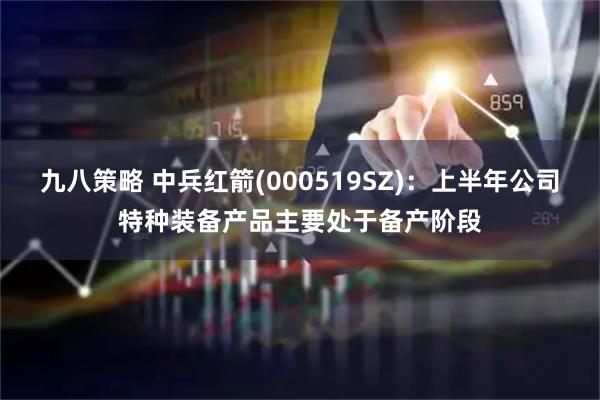 九八策略 中兵红箭(000519SZ)：上半年公司特种装备产品主要处于备产阶段