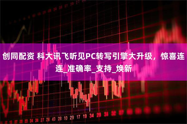 创同配资 科大讯飞听见PC转写引擎大升级,惊喜连连_准确率_支持_焕新