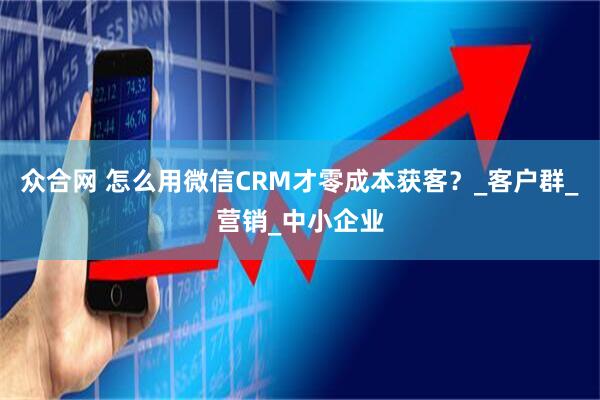 众合网 怎么用微信CRM才零成本获客？_客户群_营销_中小企业
