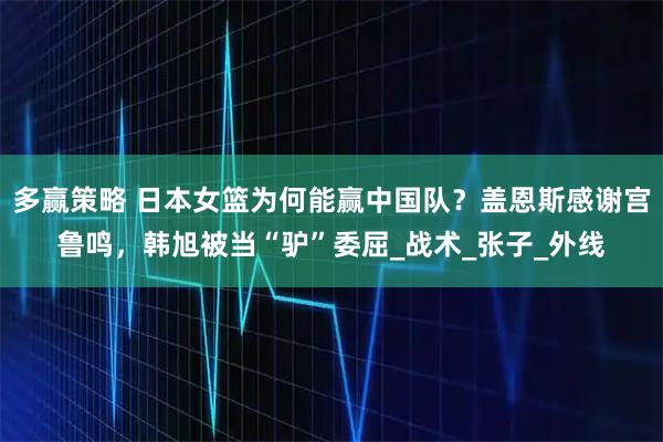 多赢策略 日本女篮为何能赢中国队？盖恩斯感谢宫鲁鸣，韩旭被当“驴”委屈_战术_张子_外线