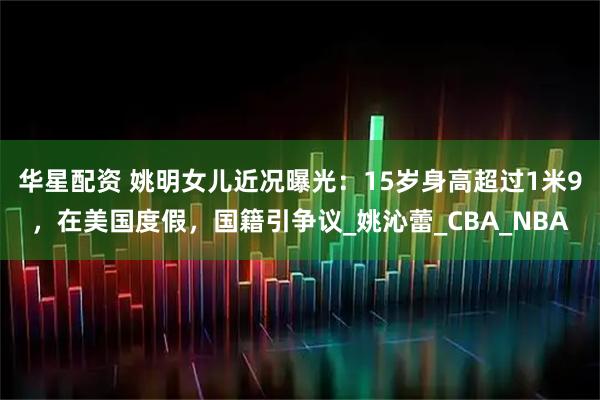 华星配资 姚明女儿近况曝光:15岁身高超过1米9,在美国度假,国籍引争议_姚沁蕾_CBA_NBA