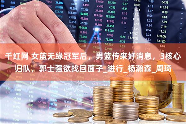 千红网 女篮无缘冠军后,男篮传来好消息,3核心归队,郭士强欲找回面子_进行_杨瀚森_周琦