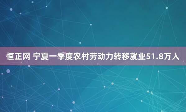 恒正网 宁夏一季度农村劳动力转移就业51.8万人