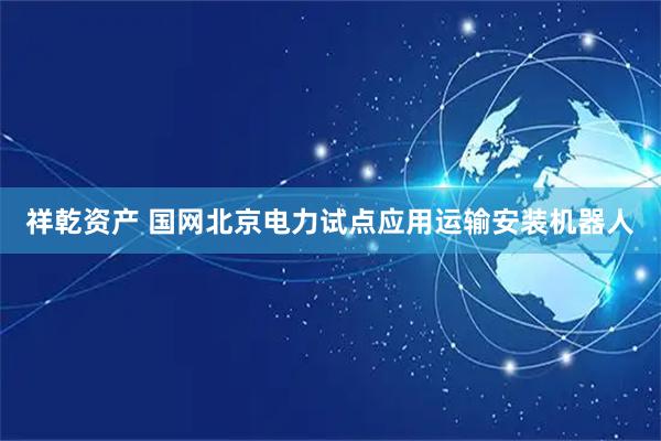 祥乾资产 国网北京电力试点应用运输安装机器人