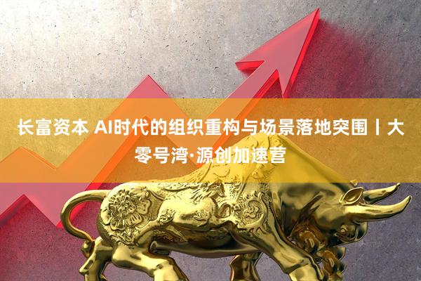 长富资本 AI时代的组织重构与场景落地突围丨大零号湾·源创加速营
