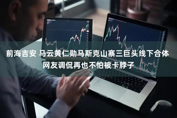 前海吉安 马云黄仁勋马斯克山寨三巨头线下合体 网友调侃再也不怕被卡脖子