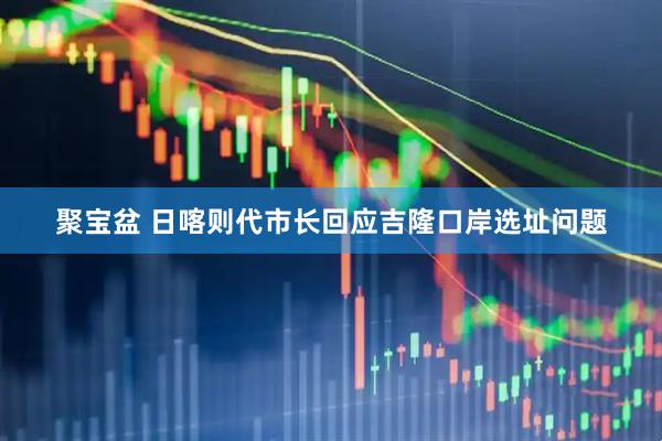 聚宝盆 日喀则代市长回应吉隆口岸选址问题